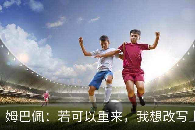 姆巴佩：若可以重来，我想改写上届世界杯决赛+巴黎vs拜仁的结果